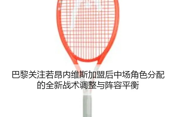 巴黎关注若昂内维斯加盟后中场角色分配的全新战术调整与阵容平衡
