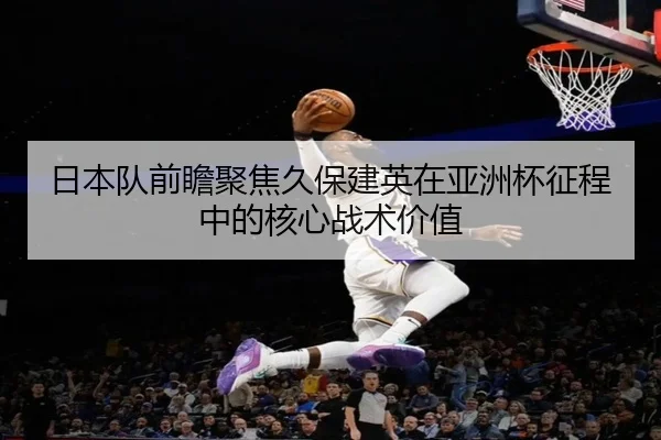日本队前瞻聚焦久保建英在亚洲杯征程中的核心战术价值