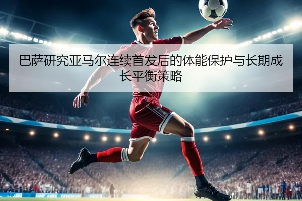 巴萨研究亚马尔连续首发后的体能保护与长期成长平衡策略
