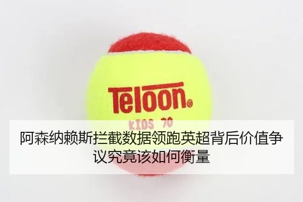 阿森纳赖斯拦截数据领跑英超背后价值争议究竟该如何衡量