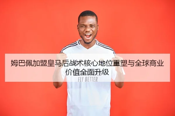 姆巴佩加盟皇马后战术核心地位重塑与全球商业价值全面升级