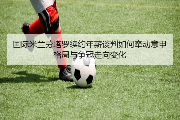 国际米兰劳塔罗续约年薪谈判如何牵动意甲格局与争冠走向变化