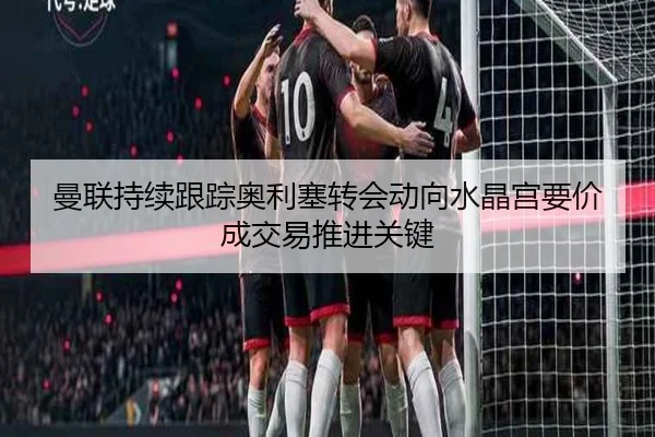 曼联持续跟踪奥利塞转会动向水晶宫要价成交易推进关键