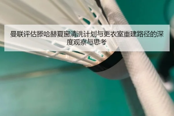 曼联评估滕哈赫夏窗清洗计划与更衣室重建路径的深度观察与思考