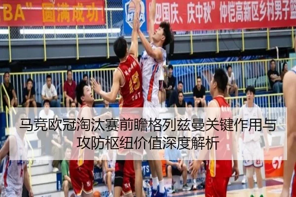 马竞欧冠淘汰赛前瞻格列兹曼关键作用与攻防枢纽价值深度解析