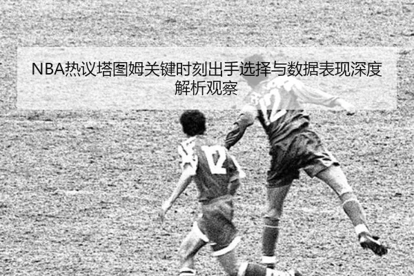 NBA热议塔图姆关键时刻出手选择与数据表现深度解析观察