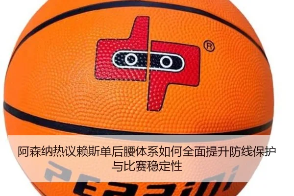 阿森纳热议赖斯单后腰体系如何全面提升防线保护与比赛稳定性