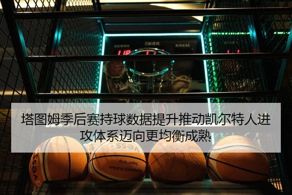 塔图姆季后赛持球数据提升推动凯尔特人进攻体系迈向更均衡成熟